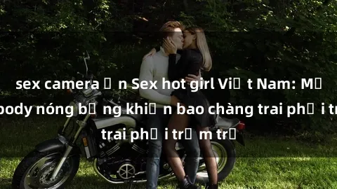 sex camera ẩn Sex hot girl Việt Nam: Mặt xinh, body nóng bỏng khiến bao chàng trai phải trầm trồ